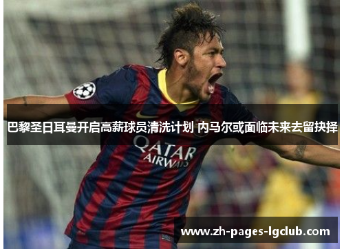 巴黎圣日耳曼开启高薪球员清洗计划 内马尔或面临未来去留抉择